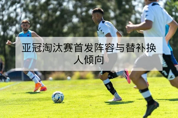 亚冠淘汰赛首发阵容与替补换人倾向